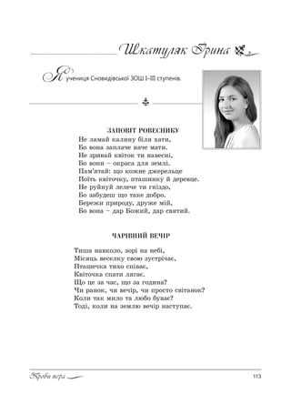 113Проби пера
Шкатуляк Ірина
Яучениця Сновидівської ЗОШ І–ІІІ ступенів.
ÇÀÏÎÂ²Ò ÐÎÂÅÑÍÈÊÓ
mе л=м=L *=л,…3 KSл .=2,,
a% "%…= ƒ=Cл=че …=че м=2,.
mе ƒ!,"=L *"S2%* 2, …="е“…S,
a% "%…, $ %*!=“= дл ƒемлS.
o=м’ 2=L: ?% *%›…е д›е!ельце
o%_2ь *"S2%ч*3, C2=ш,…*3 L де!е"це.
mе !3L…3L лелече 2, г…Sƒд%,
a% ƒ=K3деш ?% 2=*е д%K!%.
aе!е›, C!,!%д3, д!3›е мSL,
a% "%…= $ д=! a%›,L, д=! “" 2,L.
×ÀÐ²ÂÍÈÉ ÂÅ×²Ð
Š,ш= …="*%л%, ƒ%!S …= …еKS,
lS“ ць "е“ел*3 “"%ю ƒ3“2!Sч=G,
o2=шеч*= 2,.% “CS"=G,
j"S2%ч*= “C=2, л г=G.
y% це ƒ= ч=“, ?% ƒ= г%д,…=?
), !=…%*, ч, "ечS!, ч, C!%“2% “"S2=…%*?
j%л, 2=* м,л% 2= люK% K3"=G?
Š%дS, *%л, …= ƒемлю "ечS! …=“23C=G.
 