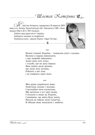 115Проби пера
Шостак Катерина
Я, Шостак Катерина, народилася 26 вересня 2000
року в м. Ланівці Тернопільської обл. Навчаюся в НВК «Лано-
вецька ЗОШ І–ІІІ ст. №2-гімназія».
Люблю своє рідне місто і Україну.
Займаюся танцями та гандболом.
Улюблена книга – Джоан Роулінг «Гаррі Поттер».
***
l% !Sд…= 3*!=_…“ь*= м%"=,
r*"S2ч=…= лS“=м, S C%л м,,
P мел%дSL…= …=че *%л,“*%"=,
y% ",лS2=л= ƒ 3“2 м%G_ м=м,,
P “*Sль*, ›,"3 …= r*!=_…S,
P "Cе"…е…=, ?е д%"г% K3д3 ›,2,,
mS*%л, …е ƒ=K3д3 CS“…S “%л%"’_…S,
“ %KSц ю м%"3 ш=…3"=2, S люK,2,.
***
m=ш%_ “л="…%_ r*!=_…, $ “,м"%л%м *%_ G *=л,…=.
j=л,…3 " …=!%дS C%"=›=ю2ь
S C!% ."%!%K, ƒ=K3"=ю2ь.
`д›е "%…= 3“S. лS*3G,
S г%л3K=, ?% …= д=.3 "%!*3G.
g…=G …="S2ь м=л= д,2,…=,
?% лS*3G "“S. *=л,…=,
p%Kл 2ь ƒ …е_ лS*,
S …е ."%!Sю2ь д%"гS "S*,.
 