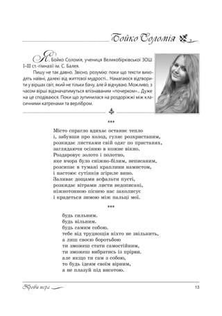 13Проби пера
Бойко Соломія
Я, Бойко Соломія, учениця Великобірківської ЗОШ
І–ІІІ ст.-гімназії ім. С. Балея.
Пишу не так давно. Звісно, розумію: поки що тексти вихо-
дять наївні, далекі від життєвої мудрості... Намагаюся відтвори-
ти у віршах світ, який не тільки бачу, але й відчуваю. Можливо, з
часом вірші відзначатимуться впізнаваним «почерком»... Дуже
на це сподіваюся. Поки що зупинилася на роздоріжжі між кла-
сичними катренами та верлібром.
***
lS“2% “C!=гл% "д,.=G %“2=……G 2еCл%
S, ƒ=K3"ш, C!% .%л%д, г3л G !%ƒ.!,“2=…,м,
!%ƒ*,д=G л,“2*=м, “"SL %д г C% C!,“2=… .,
ƒ=гл д=юч, %“S……ю " *%›…е "S*…%.
p%ƒд=!%"3G ƒ%л%2% S C%л%2…%,
*е "ч%!= K3л% “…S›…%-KSл,м, …еC,“=…,м,
!%ƒ“,C=G " 23м=…S *!=Cл,…, …=м,“2%м,
S …=“2%юG “32S…*S" ƒгS!*ле ",…%.
g=л,"=G д%?=м, =“-=ль2, C3“2S,
!%ƒ*,д=G "S2!=м, л,“2, …ед%C,“=…S,
…S›…%2%……%ю CS“…ею …=“ ƒ=*%л,“3G
S *!=де2ь“ ƒ,м%ю мS› C=льцS м%_.
***
K3дь “,ль…,м.
K3дь "Sль…,м.
K3дь “=м,м “%K%ю.
2еKе "Sд 2!3д…%?S" …S.2% …е ƒ"Sль…,2ь,
= л,ш “"%Gю K%!%2ьK%ю
2, ƒм%›еш “2=2, “=м%“2SL…,м,
2, ƒм%›еш ",K!=2,“ь Sƒ C!S!",.
=ле *?% 2, “=м ƒ “%K%ю,
2% K3дь Sде м “"%_м "S!…,м,
= …е Cл=ƒ3L CSд ",“%2%ю.
 