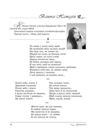 16 Альманах
Ванько Наталія
Я, Ванько Наталія, учениця Борщівської ЗОШ І–ІІІ
ступенів №2, слухач МАНУ.
Захоплююся поезією та музикою, полюбляю філософію.
Принцип життя – «Живу, щоб творити»
***
oл=че …еK%, Cл=ч3
d,"…,м, “ль%ƒ=м,.
oл=че …еK% S ƒемл
cS!*,м, д%?=м,…
P д3ш= "Sд K%лю …е ƒм%"*=G,
qе!це “23*=G S ƒ="м,!=G…
0е “"S2ле ›,22
Š=* .%л%д…% г=“…е,
0е “"S2ле ›,22
Š=* м%›е C!%C=“2,…
k%", L%г% L …е "SдC3“*=L,
lSц…% " !3*=. “"%_. 2!,м=L.
y%K “ль%ƒ, ƒ…,*л, …=ƒ="›д,.
l!SL, *%.=L, ›,",!
***
Š, ›,", 3 *=ƒцS “"%_. м!SL,
mе C%л,ш=L “"%_. C=л*,. …=дSL!
b“е K3де 2=*, * .%чеш 2,,
gK,!=L "“S “,л,, д% K=›=…ь ле2,!
j!Sƒь 2е!е…, ч, C3“2S “л%"=
d%!%г= “2ел,2ь“ 2"% …
mе KSL“ , !%ƒC!=" “"%_ *!,л=,
“ 2=* .%ч3, ?%K 2, C%ле2Sл=!
y%K " C!%ме… . “%…ц *3C=л=“ь г!=Lл,"%,
bSд*!,л= “"SL “"S2, * д,"…еG д,"%.
kе2, ?%д3.3 S ?%“,л,,
P .=L м,…=ю2ь ƒ= “C,…%ю м,лS…
***
f,22 %д…е, м, !=ƒ ›,"ем%,
b люK%"S г!Sюч, “е!ц ,
l, C%ле2Sл, L …е "C=дем%,
a% *!,л= …=шS $ 2% люK%".
“ 2=* …S*%л, …е лS2=л=,
 