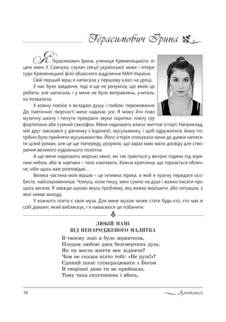 18 Альманах
Герасимович Ірина
Я, Герасимович Ірина, учениця Кременецького лі-
цею імені У. Самчука, слухач секції української мови і літера-
тури Кременецької філії обласного відділення МАН України.
Свій перший вірш я написала у першому класі на уроці.
У нас було завдання, тоді я ще не розуміла, що вмію це
робити, але написала, і у мене не було виправлень, учитель-
ка похвалила.
У кожну поезію я вкладаю душу і глибокі переживання.
До поетичної творчості мене надихає усе. Я можу йти повз
музичну школу і почути прекрасні звуки скрипки, ніжну гру
фортепіано або сумний саксофон. Мене надихають власні життєві історії. Наприклад,
мій друг закохався у дівчинку з Індонезії, мусульманку, і щоб одружитися, йому по-
трібно було прийняти мусульманство. Його історія спонукала мене до думки написа-
ти цілий роман, але це ще попереду, розумію, що зараз маю мало досвіду для ство-
рення великого художнього полотна.
А ще мене надихають морські хвилі, які так граються у вечірні години під зоря-
ним небом, або ж навпаки – тихо хлюпають. Кожна краплина, що торкається облич-
чя, ніби щось нам розповідає…
Велика частина моїх віршів – це інтимна лірика, в якій я прагну передати осо-
бисте, найсокровенніше. Чомусь, коли пишу, мені сумно на душі і важко писати про
щось веселе. Я завжди шукаю якусь проблему, яку важко вирішити, або ситуацію, з
якої немає виходу.
У кожного поета є своя муза. Для мене музою може стати будь-хто, хто має в
собі діамант, який виблискує, і я намагаюся це побачити.
ËÞÁ²É ÌÀÌ²
Â²Ä ÍÅÍÀÐÎÄÆÅÍÎÃÎ ÌÀËßÒÊÀ
b 2"%Gм3 л%…S K3л% ƒе!… 2*%м,
oл%д%м люK%"S д"%. Kеƒ“ме!2…,. д3ш.
“* 2, м%гл= ›,22 м%G "Sд… 2,?
)%м …е “*=ƒ=" …S.2% 2%KS: &mе !3ш![?
Jд,…,L ш=…“ “CS"C!=цю"=2, ƒ a%г%м
b 2"%!S……S д,"= 2, …е C!,L… л=.
Š%м3 2=*= “C3“2%ше…= S "K%г=,
 