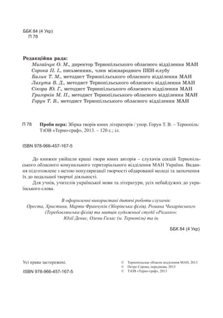 © Тернопільське обласне відділення МАН, 2013
© Петро Сорока, передмова, 2013
© ТзОВ «Терно-граф», 2013
Усі права застережені.
ББК 84 (4 Укр)
П 78
ББК 84 (4 Укр)
ISBN 978-966-457-167-5
ISBN 978-966-457-167-5
Проби пера: Збірка творів юних літераторів / упор. Горун Т. В. – Тернопіль:
ТзОВ «Терно-граф», 2013. – 120 с.; іл.
П 78
До книжки увійшли кращі твори юних авторів – слухачів секцій Тернопіль-
ського обласного комунального територіального відділення МАН України. Видан-
ня підготовлене з метою популяризації творчості обдарованої молоді та заохочення
їх до подальшої творчої діяльності.
Для учнів, учителів української мови та літератури, усіх небайдужих до укра-
їнського слова.
В оформленні використані дитячі роботи слухачів:
Ореста, Христини, Марти Франчуків (Зборівська філія), Романа Чихарівського
(Теребовлянська філія) та митців художньої студії «Picasso»:
Юлії Денис, Олени Галас (м. Тернопіль) та ін.
pед=*цSL…= !=д=:
l,г=Lч3* n. l., д,!е*2%! Šе!…%CSль“ь*%г% %Kл=“…%г% "SддSле…… l`m
q%!%*= o. P., C,“ьме……,*, чле… мS›…=!%д…%г% oem-*л3K3
a=л,* Š. l., ме2%д,“2 Šе!…%CSль“ь*%г% %Kл=“…%г% "SддSле…… l`m
k=.32= b. d., ме2%д,“2 Šе!…%CSль“ь*%г% %Kл=“…%г% "SддSле…… l`m
qS*%!= ~. c., ме2%д,“2 Šе!…%CSль“ь*%г% %Kл=“…%г% "SддSле…… l`m
c!,г%!*S" l. o., ме2%д,“2 Šе!…%CSль“ь*%г% %Kл=“…%г% "SддSле…… l`m
c%!3… Š. b., ме2%д,“2 Šе!…%CSль“ь*%г% %Kл=“…%г% "SддSле…… l`m
 