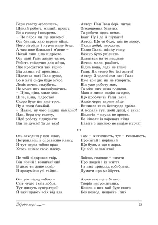 23Проби пера
aе!, г=ƒе23 %г%л%ше…ь,
x3*=L !%K%23, м,л,L, C!%ш3.
a% ƒ г%л%д3 S C%м!ем%.
$ mе C=!“ м, ?е ›,"ем%!
n“ь K=ч,ш, м=ю "=!е…е Lце.
i%г% ƒSг!SGш, S *3!ч= м=ле K3де,
` 2=м "›е Kл,ƒь*% S м’ “це $
mе.=L л,ш цSC= CSд!%“2е.
n“ь C=…S c=л л=мC3 2 г…е,
p%K,2ь г…Sƒдеч*% дл Lц ,
“*е *!=“3G2ь“ 2=* г=!…%
bSд л=мC, 2%_ C!%мS…ц .
y=“л,"= C=…S c=л д3›е,
a% " .=2S “*%!% K3де м’ “%.
kелSG Gч*%, г%л3K,2ь,
mе м%›е …,м …=люK3"=2,“ь.
$ 0SC=, цSC=, м,ле м%G.
0SC=, цSC=, CSд!%“2=L.
q*%!% K3де …=“ "›е 2!%G.
m3 = C%*, K=ю-K=L.
$ i"=…е, …3 ч%г% “,д,ш …=м=!…%?
iд,, Kе!, %23 г=ƒе23,
y%K !%K%23 CSдш3*=2,
bS… …е д3м=G! Š= де 2=м!
`"2%!: o=… P"=… Kе!е, ч,2=G
nг%л%ше…… K=г=2,..
Š= !%K%2, ?%“ь …ем=G.
P"=…: m3 S де __ ш3*=2,?
`"2%!: y% 2% K3л%, "=м …е м%›3,
kюд, д%K!S, Cе!ед=2,.
o=…ю c=лю, ›S…*3 г%›3,
b=›*% K3л% 3CSƒ…=2,.
d,",2ь“ …= 2е …е?=“…е
“Gч*%, м=ле, !%ƒK,2е.
aSд…= "%…=, ледь …е Cл=че.
c=л : “* 2еCе! Kеƒ _›S ›,2,?
`"2%!: g ч%л%"S*%м C=…S c=л
b›е 2!, д…S * …е г%"%!,2ь.
bS… 3›е !%K%23 м=G,
Š= мS› …,. …ем= !%ƒм%",.
l=ю л,ше …=дSю …= %д…е,
y% C!%K=ч,2ь c=л P"=…=.
`д›е че!еƒ "=!е…е Lце
b,…,*л= 2=*= Kеƒгл3ƒд= д!=м=.
` м%!=ль 232, люKS д!3ƒS, G 2=*=:
aS%л%гS $ …=3*= …е C!%“2=.
a% …S*%л, Sƒ "=!е…%г% Lц
m="S2ь ƒ л=мC%ю …е ",лSƒе *3!ч=!
***
n“ь ƒ=.%д,ш 3 цеL *л=“,
o%2!=Cл Gш " “C!="›…ю *=ƒ*3,
i 232 Cе!ед 2%K%ю "!=ƒ
u2%“ь ƒ…Sм=G “"%ю м=“*3.
0е 2%KS "Sд*!,"“ 2"S!.
bS… …%",L S …еƒ",ч=L…,L.
b д,"% 2, л,ше C%"S!
i ƒ!%ƒ3мSGш 3“S 2=L…,.
n“ь 3“е Cе!ед 2%K%ю $
q"S2 ч3де“ S “"S2 д%K!=.
Š32 ›,"32ь “3Cе!-ге!%_
i ƒ=.,?=ю2ь "“S. "Sд ƒл=.
Š=м $ `…2,ч…S“2ь, 232 $ pе=ль…S“2ь.
o!%ч,2=L S C%!S"… L,
y% K3л%, = ?% G ƒ=!=ƒ.
0е “%KS ƒ=C=м’ 2=L.
g"S“…%, г%л%"…е $ ч,2=2,
o!% людеL S _. ›,22 .
P ƒ …,. C!,*л=д “%KS K!=2,,
d3м=2, C!% м=LK322 .
`д›е 2=* ?е G K=г=2%
Š"%!S" …еC!%ч,2=…,..
j%›е… ƒ …,. .=L K3де “" 2%
aеƒ …еƒг%д, …е?=“2ь S л,..
 