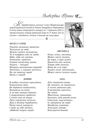 25Проби пера
Завербна Ірина
Я, Завербна Ірина, учениця 7 класу Зборівської дер-
жавної української гімназії ім. Романа Завадовича. Переможець
ІІ етапу мовно-літературного конкурсу ім. Т. Шевченка 2012 р.,
призер конкурсу знавців української мови ім. П. Яцика. Світ за-
хоплень – малювання, читання. У вільний час пишу вірші.
ËÈÑÒÎÏÀÄ
n“S…ь, %“S…ь, л,“2%C=д
f%"2е л,“2 “2ел,2ь.
g= м%! , " *!=_ д=ле*S
bSдле2Sл, "›е леле*,.
uм=!, …еK% ƒ=2 гл,,
bS2е! "SG ƒ-ƒ= г%!,.
u%д,2ь %“S…ь л,“2%C=д%м,
f%"2е л,“2 “2ел,2ь “=д%м.
ÄÎÙÈÊ
b ш,K*3 “23*…3л= *!=Cл,…*=,
r“мS.…3л=“ ме…S.
“* K=!",“2= …=м,“2,…*=,
b,г!="=л= …= "S*…S.
` ƒ= …ею ш",д*%-ш",д*%
P C%д!3›е…ь*, C!,Lшл,.
P …Sч%г% "›е …е ",д…% $
k,ш “2!3м%ч*, C%2е*л,.
d%? " "S*%…це K=!=K=…,2ь,
p “…% “,Cле …="*!3г,.
P ме…е д% “еKе м=…,2ь:
&b,KSг=L “*%!Sш “юд,![
ÂÅÑÍÀ Ó ÑÅÐÖ²
Šе…дS2…S д%л%…ь*, 2!=",ч*,
Š г…32ь“ д% …еK=.
l%›…= “.%"=2ь !3*=",ч*,
Š= L ш=!-,*= "›е …е 2!еK=.
mеK%, …SK, %чS д,2,…,,
r“мS.…е…е, C!,"S2…е.
q%…цем ƒ=*"S2ч=…= д…,…=.
p=дS“2ь $ C%гSд…=!
bS2е!ець ƒ=*л%C%2=…%-.м=!…,L
o%“CSш=G, 3 “C!="=. …е“е2ь“ .
“* ›е д%"*%л= г=!…%!
bе“…= 3 “е!цS!!!
Ë²ÒÎ
kS2% ч%"…,*%м Cл,"е:
mе “CSш,2ь, …е *"=C,2ь“ .
r C%л . !%м=ш*, !"е,
g м=лю*=м, г!=G2ь“ .
m= л=…=.
f,2еч*%м, Cше…,цею.
g%л%2,2ь “"SL д%"г,L шл .
q%…еч*%м, ›=!-C2,цею…
n, C!е*!=“…= ц C%!=!
mеƒ=K32… *%›…%м3.
u=L !=дSG дS2"%!=
aл=г%д=22ю K%›%ю!
 