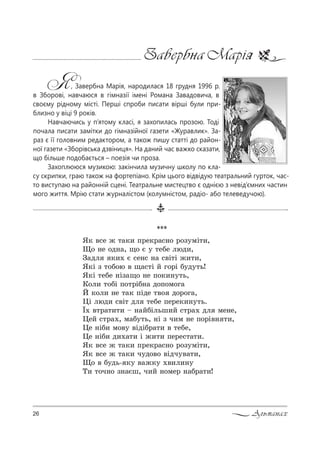 26 Альманах
Завербна Марія
Я, Завербна Марія, народилася 18 грудня 1996 р.
в Зборові, навчаюся в гімназії імені Романа Завадовича, в
своєму рідному місті. Перші спроби писати вірші були при-
близно у віці 9 років.
Навчаючись у п’ятому класі, я захопилась прозою. Тоді
почала писати замітки до гімназійної газети «Журавлик». За-
раз є її головним редактором, а також пишу статті до район-
ної газети «Зборівська дзвіниця». На даний час важко сказати,
що більше подобається – поезія чи проза.
Захоплююся музикою: закінчила музичну школу по кла-
су скрипки, граю також на фортепіано. Крім цього відвідую театральний гурток, час-
то виступаю на районній сцені. Театральне мистецтво є однією з невід’ємних частин
мого життя. Мрію стати журналістом (колумністом, радіо- або телеведучою).
***
“* "“е › 2=*, C!е*!=“…% !%ƒ3мS2,,
y% …е %д…=, ?% G 3 2еKе люд,,
g=дл *,. G “е…“ …= “"S2S ›,2,,
“*S ƒ 2%K%ю " ?=“2S L г%!S K3д32ь!
“*S 2еKе …Sƒ=?% …е C%*,…32ь,
j%л, 2%KS C%2!SK…= д%C%м%г=
i *%л, …е 2=* CSде 2"% д%!%г=,
0S люд, “"S2 дл 2еKе Cе!е*,…32ь.
Ї. "2!=2,2, $ …=LKSльш,L “2!=. дл ме…е,
0еL “2!=., м=K32ь, …S ƒ ч,м …е C%!S"… 2,,
0е …SK, м%"3 "SдSK!=2, " 2еKе,
0е …SK, д,.=2, S ›,2, Cе!е“2=2,.
“* "“е › 2=*, C!е*!=“…% !%ƒ3мS2,,
“* "“е › 2=*, ч3д%"% "Sдч3"=2,,
y% " K3дь- *3 "=›*3 .",л,…3
Š, 2%ч…% ƒ…=Gш, ч,L …%ме! …=K!=2,!
 
