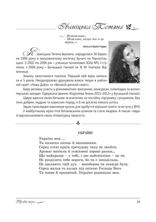 29Проби пера
Іваніцька Тетяна
&…$ mем%›л,"%...
$ l%›л,"%, *?% 2, " це
"S!,ш…[
Аліса в Країні Чудес
Я, Іваніцька Тетяна Іванівна, народилася 30 берез-
ня 1996 року в мальовничому містечку Бучачі на Тернопіль-
щині. З 2002 по 2006 рік – учениця початкової ЗОШ №1 І сту-
пеню, з 2006 року – Бучацької гімназії ім. В. М. Гнатюка. Від-
мінниця.
Змалку захоплююся поезією. Перший свій вірш написа-
ла в 5 років. Неодноразово друкувала власні твори в район-
ній газеті «Нова Доба» та «Великій дитячій газеті».
Беру активну участь у різноманітних змаганнях, конкурсах, олімпіадах та волон-
терських заходах. Одержала звання «Королева Знань 2011–2012» у Бучацькій гімназії.
Щиро вдячна своїм батькам та вчителям за постійну підтримку і розуміння. Без
їхніх добрих, мудрих та корисних порад, я б не досягла ніякого успіху.
Зараз прикладаю максимум зусиль для здобуття хорошої освіти та вступу у ВНЗ.
У майбутньому мрію піти батьківським шляхом та стати лікарем. А також і нада-
лі вдосконалювати свою літературну творчість.
ÓÊÐÀ¯Í²
r*!=_…% м% …
Š, *%л,“*= CS“е…ь L ",ш,"=…*,.
qе!ед “%2…S *!=_… C!еч3д%"3 2=*3 …е ƒ…=L2,.
`!%м=2 м=2S%л, L 3“мS.…е…S ƒ%! …S !=…*,…
y% …=L*!=?е $ 3 2%KS, S ?% …=L“"S2лSше $ це 2,.
mе !%ƒдSл 2ь 2еKе "%!%г,, K% 2, G …еC%дSль…=.
mе ƒд%л=ю2ь 2"SL д3. $ …еC%K%!…= 2, ƒ="›д, K3л=.
qе!ед м=ль" 2= *=л,… CSд %CS*%ю c%“C%д= a%г=
Š, ›,", L C!%ц"S2=L, r*!=_…% !Sд…е…ь*= м% .
 