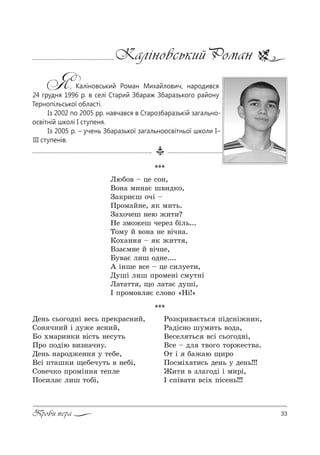 33Проби пера
Каліновський Роман
Я, Каліновський Роман Михайлович, народився
24 грудня 1996 р. в селі Старий Збараж Збаразького району
Тернопільської області.
Із 2002 по 2005 рр. навчався в Старозбаразькій загально-
освітній школі I ступеня.
Із 2005 р. – учень Збаразької загальноосвітньої школи I–
III ступенів.
***
kюK%" $ це “%…,
b%…= м,…=G ш",д*%,
g=*!,Gш %чS $
o!%м=L…е, * м,2ь.
g=.%чеш …ею ›,2,?
mе ƒм%›еш че!еƒ KSль...
Š%м3 L "%…= …е "Sч…=.
j%.=…… $ * ›,22 ,
bƒ=Gм…е L "Sч…е,
a3"=G л,ш %д…е....
` S…ше "“е $ це “,л3е2,,
d3шS л,ш C!%ме…S “м32…S
k=2=22 , ?% л=2=G д3шS,
P C!%м%"л G “л%"% &mS![
***
dе…ь “ь%г%д…S "е“ь C!е*!=“…,L,
q%… ч…,L S д3›е “…,L,
a% .м=!,…*, "S“2ь …е“32ь
o!% C%дSю ",ƒ…=ч…3.
dе…ь …=!%д›е…… 3 2еKе,
b“S C2=ш*, ?еKеч32ь " …еKS,
q%…еч*% C!%мS…… 2еCле
o%“,л=G л,ш 2%KS,
p%ƒ*!,"=G2ь“ CSд“…S›…,*,
p=дS“…% ш3м,2ь "%д=,
bе“ел 2ь“ "“S “ь%г%д…S,
b“е $ дл 2"%г% 2%!›е“2"=.
n2 S K=›=ю ?,!%
o%“мS.=2,“ь де…ь 3 де…ь!!!
f,2, " ƒл=г%дS S м,!S,
P “CS"=2, "“S. CS“е…ь!!!
 