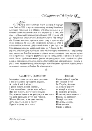 35Проби пера
Киричок Марія
Мене звати Киричок Марія Іванівна. Я народи-
лася 7 квітня 1998 року в мальовничому містечку Вишнівець.
Але зараз проживаю в м. Збараж. Спочатку навчалася у Бу-
тинській загальноосвітній школі І–ІІІ ступенів (1, 2 клас), піз-
ніше – в Збаразькій загальноосвітній школі І–ІІІ ступенів №3,
де і продовжую своє навчання. Вже замислююся над майбут-
нім. Головна моя мета протягом цього року – здати на від-
мінно екзамени та закінчити з відзнакою випускний клас, а
найголовніше, напевно, здобути нові знання. Я уже їздила на
Міжнародний конкурс української мови ім. П. Яцика та Все-
українську олімпіаду з української мови та літератури, правознавства і образотвор-
чого мистецтва. Я люблю малювати, співати, читати, вишивати, граю на двох музич-
них інструментах – гітарі та фортепіано. Гри на інструментах я навчаюся в музичній
школі. Читаю здебільшого книги фентезі та пригодницькі, хоча подобаються різні:
романи про кохання, історичні, ліричні. Найулюбленіше моє захоплення – писати ві-
рші. У них я передаю емоції, які нахлинули при спілкуванні з різними людьми, почут-
тя першого кохання, любові до Батьківщини та ін.
ÊÎÇÀÊÈ
qл%"=, %Kл,2S *!%"’ю,
“* *%ƒ=*, " K%ю
g= r*!=_…3 K,л,“ь,
g= …е…ь*3 д%!%г3.
` м=2е!S " д%!%г3
Їм ",ш,л, !3ш…,*.
i “%!%ч*3-",ш,"=…*3 $
b!=…цS …= “"S2=…*3.
l=2е!S Cл=*=л,
mе де…ь, = !%*,.
o%*, че*=л,
q,…S" Sƒ "SL…,.
×ÀÑ ËÅÒÈÒÜ ÍÅÏÎÌ²ÒÍÎ
l,…=ю2ь “е*3…д,, ƒ= …,м, .",л,…,,
P 2=* …еƒ=мS2…% C!%.%д 2ь г%д,…,.
` C%2Sм S д…S, S мS“ цS,
P !%*, KS›=2ь …ем%" ш=ле…S.
P 2=* …еC%мS2…%, ?% м, "›е ƒ=K3л,,
y% ч=“ KS›,2ь, L%г% K …е "е!…3л,.
m=д ц,м, “л%"=м, м, !%ƒд3м3Gм .",л,…,,
Š= д=лS C!%"%д,м C3“2S "“S г%д,…,.
f,22 KS›,2ь, = м, де“ь C%ƒ=д3.
u%ч= ƒд=G2ь“ , ?% " C3“23
o!%"S" г%д,…3 л,ш %д…3.
 