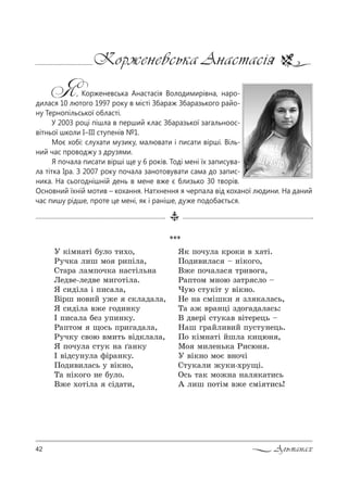 42 Альманах
Корженевська Анастасія
Я, Корженевська Анастасія Володимирівна, наро-
дилася 10 лютого 1997 року в місті Збараж Збаразького райо-
ну Тернопільської області.
У 2003 році пішла в перший клас Збаразької загальноос-
вітньої школи I–III ступенів №1.
Моє хобі: слухати музику, малювати і писати вірші. Віль-
ний час проводжу з друзями.
Я почала писати вірші ще у 6 років. Тоді мені їх записува-
ла тітка Іра. З 2007 року почала занотовувати сама до запис-
ника. На сьогоднішній день в мене вже є близько 30 творів.
Основний їхній мотив – кохання. Натхнення я черпала від коханої людини. На даний
час пишу рідше, проте це мені, як і раніше, дуже подобається.
***
r *Sм…=2S K3л% 2,.%,
p3ч*= л,ш м% !,CSл=,
q2=!= л=мC%ч*= …=“2Sль…=
kед"е-лед"е м,г%2Sл=.
“ “,дSл= S C,“=л=,
bS!ш …%",L 3›е “*л=д=л=,
“ “,дSл= "›е г%д,…*3
P C,“=л= Kеƒ 3C,…*3.
p=C2%м ?%“ь C!,г=д=л=,
p3ч*3 “"%ю "м,2ь "Sд*л=л=,
“ C%ч3л= “23* …= T=…*3
P "Sд“3…3л= -S!=…*3.
o%д,",л=“ь 3 "S*…%,
Š= …S*%г% …е K3л%.
b›е .%2Sл= “Sд=2,,
“* C%ч3л= *!%*, " .=2S.
o%д,",л=“ $ …S*%г%,
b›е C%ч=л=“ 2!,"%г=,
p=C2%м м…%ю ƒ=2! “л% $
)3ю “23*S2 3 "S*…%.
mе …= “мSш*, ƒл *=л=“ь,
Š= =› "!=…цS ƒд%г=д=л=“ь:
b д"е!S “23*=" "S2е!ець $
m=ш г!=Lл,",L C3“23…ець.
o% *Sм…=2S Lшл= *,цю… ,
l% м,ле…ь*= p,“ю… .
r "S*…% м%G "…%чS
q23*=л, ›3*,-.!3?S.
n“ь 2=* м%›…= …=л *=2,“ь
` л,ш C%2Sм "›е “мS 2,“ь!
 