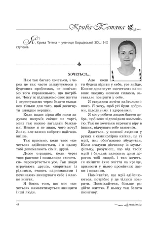 44 Альманах
Крива Тетяна
Я, Крива Тетяна – учениця Борщівської ЗОШ І–ІІІ
ступенів.
ÕÎ×ÅÒÜÑß…
m=м 2=* K=г=2% .%че2ь“ , S че-
!еƒ це 2=* ч=“2% ƒ=Cл323Gм%“ 3
K3де……,. C!%Kлем=., …е C%мSч=G-
м% 2%г% “C!="›…ь%г%, ?% C%2!SK-
…е. )%м3 › CSдг=… Gм% “"%G ›,22
S Cе!е“23C=Gм% че!еƒ K=г=2% “.%д,-
…%* 2Sль*, дл 2%г%, ?%K д%“ г…3-
2, ш",дше "е!ш,….
j%л, C=д=G ƒS!*= =K% *%л, ƒ=-
д3"=ю C%л3м’ “"Sч*, …= 2%!2S,
ме…S 2=* "=›*% ƒ=г=д=2, K=›=…-
… . mе"›е …е ƒ…=ю, ч%г% .%ч3?
g…=ю, =ле "=›*% ",K!=2, …=Lг%л%-
"…Sше.
Š=* C!,Gм…%, *%л, 2"%G &.%-
че2ь“ [ ƒдSL“…юG2ь“ , S " ць%м3
2%KS д%C%м=г=ю2ь “Sм’ , д!3ƒS.
d3›е “2!=ш…%, *%л, че!еƒ
2"%G !=C2%"е S C%м,л*%"е &.%че2ь-
“ [ Cе!е"е!2=G2ь“ 3“е. Š=* люд,
"2!=ч=ю2ь д!3ƒS", “"=! 2ь“ Sƒ
!Sд…,м,, “2=ю2ь …=!*%м=…=м, S
C%ч,…=ю2ь ƒ…,?3"=2, “еKе S "л=“-
…е ›,22 .
“ K%ю“ь 2%г%, ?% м%G &.%-
че2ь“ [ …=м=г=2,м32ь“ ƒ…,?,2,
S…шS люд,.
`ле *%л,
2, K3деш "S!,2, 3 “еKе, 3“е ",Lде.
j%›…е д%“ г…32е &.%че2ь“ [ …=C%-
"… G люд,…3 …%",м, “,л=м,, ƒ=-
“2="л G C%"S!,2, 3 “еKе.
“ “2=!=ю“ .%2S2, …=Lг%л%"…S-
ш%г%. “ .%ч3, ?%K 3“S K3л, д%K!,-
м,, ?=“л,",м, S ƒд%!%",м,.
“ .%ч3 !%K,2, люд м K=г=2% д%-
K!=, ?%K "%…, "SдC%"Sд=л, "ƒ=Gм…S“-
2ю. Š=* …е .%че2ь“ "2!=ч=2, "S!3 "
S…ш,., "Sдч3"=2, “еKе “=м%2…Sм.
gд=G2ь“ , 3 *%›…%_ люд,…, 3
!3*=. G “ем,*%лS!…= *"S2*=, це 2S
м!S_, *S %K%"’ ƒ*%"% ƒK3д32ь“ .
j%л, ƒг=д3Gш дS"ч,…*3 Sƒ м3ль2-
-Sльм3, !%ƒ3мSGш, ?% "Sд 2"%_.
м!SL S K=›=…ь ƒ=ле›,2ь д%л д%-
!%г,. 2%KS людеL, S 2=* .%че2ь-
“ ƒмS…,2, _.…G ›,22 …= *!=?е,
C!,…е“2, 3 …ь%г% C!%мS…ч,* л=“-
*, S *%.=…… .
o=м’ 2=L2е, ?% м!S_ ƒдSL“…ю-
ю2ь“ , C%2!SK…% 3 це 2Sль*, C%"S-
!,2,. o%“мS.=L2е“ , KSльше !=-
дSL2е ›,22ю. r …ь%м3 2=* K=г=2%
C%ƒ,2,"3.
 