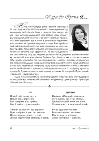 48 Альманах
Курцеба Ірина
Мене звати Курцеба Ірина Петрівна, навчаюсь в
11 класі Бучацької ЗОШ I–III ступенів №2. Зараз перебуваю під
вихованням своїх батьків. Вони – педагоги. Моя сестра, Ма-
рія – теж часточка домашнього кола. Люблю уроки літерату-
ри, також даються точні науки, та основну і найбільшу прихиль-
ність мою завоювали все ж книги. В дитинстві їх недолюблю-
вала, вважала застарілими на сучасні погляди. Роки пройшли,
і мій найзапекліший ворог став моїм союзником на шляху ви-
бору професії. Хотіла стати медиком, але згодом почула слова,
які змінили світогляд у цій сфері питань. Не пам’ятаю дослівно,
але сенс полягав у тому, що лікарська діяльність тільки для умілих допомогти спочат-
ку самому собі, а потім вже іншим. Варіантів було безліч, та вже зі сторони оточення.
Ніби і думати не потрібно про таке, зваживши «за» і «проти» – висновок не забариться,
але все виявилось дедалі складнішим. Вибір власної дороги в житті, супутньої стежки,
з якою вона перетнеться, та першого кроку в заключному виборі. Я дійшла злагодже-
ності в своїй свідомості, залишається підсвідомості показати її споріднену, дуже схо-
жу подобу. Думаю, психологія мені в цьому допоможе. Як говорив В. Підмогильний:
«Психологія – наука про душу...»
Гадаю, я була максимально чесною перед вами. Література дала ключ від дверей,
і я запрошую Вас завітати у мій світ поезії – інструменту у руках філософії. Пропоную
збірку віршів «Зорепад».
***
m%",L “.Sд д=!3G ƒ=.Sд.
m%",L де…ь д=!3G …Sч.
b“е г%"%!,2ь C!% C!,.Sд
gл= L д%K!= $ 3›е " %CлSч.
g…=…… ƒ…=Lде 2е, ?% ш3*=л%.
bS!= C%"S!,2ь " 3“е, ?% че*=л,.
m=дS C%*=›е шл . 3 г3?S.
kюK%" Cе!е2"%!,2ь “2е›,…3 " C3?3.
ÄÈÂÈÍÀ
j=›32ь: &q=м “%KS *%"=ль...[
Š%г% ?=“2 , ?% S 2=* %Kм=ль.
d›е!ел% ч322S" …е“е, …= ›=ль,
Š= C2=ш,…= $ " …е"Sд%м,L *!=L.
bSч…% K3де …=м “CS"=2,,
c%л%“…% *=ƒ=2, S …е ƒ…=2,,
y% …е м=ю2ь "“S "%…,,
q,"%_ ч=“2,…*, $ д,",…,.
 