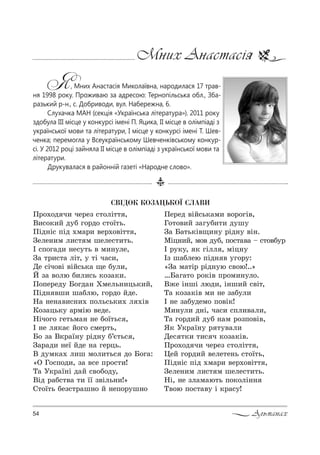 54 Альманах
Мних Анастасія
Я, Мних Анастасія Миколаївна, народилася 17 трав-
ня 1998 року. Проживаю за адресою: Тернопільська обл., Зба-
разький р-н., с. Добриводи, вул. Набережна, 6.
Слухачка МАН (секція «Українська література»). 2011 року
здобула ІІІ місце у конкурсі імені П. Яцика, ІІ місце в олімпіаді з
української мови та літератури, І місце у конкурсі імені Т. Шев-
ченка; перемогла у Всеукраїнському Шевченківському конкур-
сі. У 2012 році зайняла ІІ місце в олімпіаді з української мови та
літератури.
Друкувалася в районній газеті «Народне слово».
ÑÂ²ÄÎÊ ÊÎÇÀÖÜÊÎ¯ ÑËÀÂÈ
o!%.%д ч, че!еƒ “2%лS22 ,
b,“%*,L д3K г%!д% “2%_2ь.
oSд…S“ CSд .м=!, "е!.%"S22 ,
gеле…,м л,“2 м шеле“2,2ь.
P “C%г=д, …е“32ь " м,…3ле,
g= 2!,“2= лS2, 3 2S ч=“,,
dе “Sч%"S "SL“ь*= ?е K3л,,
i ƒ= "%лю K,л,“ь *%ƒ=*,.
o%Cе!ед3 a%гд=… uмель…,ць*,L,
oSд… "ш, ш=Kлю, г%!д% Lде.
m= …е…=",“…,. C%ль“ь*,. л .S"
j%ƒ=ць*3 =!мSю "еде.
mSч%г% ге2ьм=… …е K%_2ь“ ,
P …е л *=G L%г% “ме!2ь,
a% ƒ= b*!=_…3 !Sд…3 K’G2ь“ ,
g=!=д, …е_ Lде …= ге!ць.
b д3м*=. л,ш м%л,2ь“ д% a%г=:
&n c%“C%д,, ƒ= "“е C!%“2,!
Š= r*!=_…S д=L “"%K%д3,
bSд !=K“2"= 2, __ ƒ"Sль…,![
q2%_2ь Kеƒ“2!=ш…% L …еC%!3ш…%
oе!ед "SL“ь*=м, "%!%гS",
c%2%",L ƒ=г3K,2, д3ш3
g= a=2ь*S"?,…3 !Sд…3 "S….
lSц…,L, м%" д3K, C%“2="= $ “2%"K3!
P !3*3, * гSлл , мSц…3
Pƒ ш=Kлею CSд… " 3г%!3:
&g= м=2S! !Sд…3ю “"%ю!..[
…a=г=2% !%*S" C!%м,…3л%.
b›е S…шS люд,, S…ш,L “"S2,
Š= *%ƒ=*S" м, …е ƒ=K3л,
P …е ƒ=K3дем% C%"S*!
l,…3л, д…S, ч=“, “Cл,"=л,,
Š= г%!д,L д3K …=м !%ƒC%"S",
“* r*!=_…3 ! 23"=л,
dе“ 2*, 2,“ ч *%ƒ=*S".
o!%.%д ч, че!еƒ “2%лS22 ,
0еL г%!д,L "еле2е…ь “2%_2ь,
oSд…S“ CSд .м=!, "е!.%"S22 ,
gеле…,м л,“2 м шеле“2,2ь.
mS, …е ƒл=м=ю2ь C%*%лS……
Š"%ю C%“2="3 S *!=“3!
 