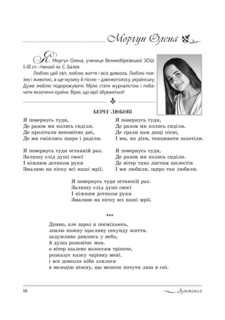 56 Альманах
Моргун Олена
Я, Моргун Олена, учениця Великобірківської ЗОШ
І–ІІІ ст.- гімназії ім. С. Балея.
Люблю цей світ, люблю життя і всіх довкола. Люблю пое-
зію і живопис, а ще музику й пісню – дзвінкоголосу, українську.
Дуже люблю подорожувати. Мрію стати журналістом і поба-
чити екзотичні країни. Вірю, що мрії збуваються!
***
d,"…%, =ле ƒ=!=ƒ C%“мS.=ю“ь.
л%"лю *%›…3 ?=“л,"3 “е*3…д3 ›,22 .
ƒ=д3мл,"% д,"лю“ь 3 …еK%,
L д3ш= !%ƒ*"S2=G м% .
= "S2е! ш=ле…% "%л%““ м 2!SC%че,
!%ƒ*=ƒ3G *=ƒ*3 ч=!S"…3 ме…S.
S "“е д%"*%л= …SK, ƒл,л%“
" мел%дSю …S›…3, ?% м%›еш C%ч32, л,ш " “…S.
ÁÅÐÅÃ ËÞÁÎÂI
“ C%"е!…3“ь 23д,,
dе !=ƒ%м м, *%л,“ь “,дiл,.
dе C!%лi2=л, …еC%мi2…% д…i,
dе м, “мi л,“ь ?,!% i !=дiл,.
“ C%"е!…3“ь 23д, %“2=……iL !=ƒ.
g=л,ш3 “лiд д3шi “"%G_
I …i›…,м д%2,*%м !3*,
gм=люю …= Ci“*3 "“i …=шi м!i_.
“ C%"е!…3“ь 23д,,
dе !=ƒ%м м, *%л,“ь “,дiл,.
dе г!=л, …=м д%?i Cic…i,
I м,, * дi2,, 2=…цю"=2, ƒ=.%2iл,.
“ C%"е!…3“ь 23д,,
dе !=ƒ%м м, *%л,“ь “,дiл,.
dе "i2е! 2,.% л,“2 м шеле“2i"
I м, люK,л,, ?,!% 2=* люK,л,.
“ C%"е!…3“ь 23д, %“2=……iL !=ƒ.
g=л,ш3 “лiд д3шi “"%G_
I …i›…,м д%2,*%м !3*,
gм=люю …= Ci“*3 "“i …=шi м!S_.
 
