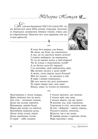 62 Альманах
Підгорна Наталя
Я, учениця Борщівської ЗОШ І–ІІІ ступенів №2, слу-
хач філологічної секції МАНу (світова література). Захоплюю-
ся літературою, малюванням, бойовим гопаком, співаю, ціка-
ва співрозмовниця. Обожнюю миті, коли відкриваю нові гра-
ні своїх здібностей.
***
P 2Sль*, C!%“,2ь, ?% “C%*%ю,
P 2Sль*, м!SG C!% %д…е,
P 2Sль*, "S!,2ь, ?% ?е 2!%., $
i !%ƒ2=…е лSд, CSде “2!3м*%м,
q2!3м*%м Sƒ “лSƒ, ›=г3ч,м “…%м,
gS “лSƒ $ K=Lд3›е $ ?=“2 , “2!=.3…
ŠSль*, K %›,2,, %2еCлS2,,
bSдч32,, ?% ?е ›,"=.
i C!,Lде !=ƒ%м ƒ г=! ч,м лS2%м
o%!= ?=“л,"= S …%"=.
g=*32="ш,“ь 3 2еCл3 *%"д!3,
l!Sю ƒSг!S2,“ь .%ч …= м,2ь.
u%ч 2Sл% $ "2Sле…… “C%*%ю,
d3ш= "Sд .%л%д3 *!,ч,2ь.
mе…=",д›3 ƒ,м%"S K3д…S.
l%!%ƒ !"е ш*S!3 …= шм=2*,
g",ч=L…,м C%м=.%м !3*,,
k *=G "S2е! Cл%?S люд…S.
d3ш= C!%…,ƒ=…= 23г%ю,
` “е!це $ …SK, ль%д …е
***
“ .%ч3 L2, "Cе!ед, =ле K%ю“ь.
mе ƒ…=ю, ?% K3де, * “C%2,*…3“ь.
` ?%, * …е 3д=“2ь“ …="S2ь "“2=2,?
P “3м…S" м=L%!,2ь: …е "2!,м=ю“ь.
Š= ч, …е ",“%*% "ƒ л= “"SL "ƒS!ець?
), …е *л=д3 …ед%“ ›…,. цSлеL?
` * K=г=2% д%л K’G “е!дець!
P ч, д%“2%L…=, ?%K ƒдSL“…,л,“ь м!S_,
y% "%г…,* C=л 2ь 3 д3шS м%_L?
` м%›е, .2%“ь "=!23G ць%г% KSльше?
lSL ›е 2=л=…2 $ це ",г=д*, 3 …SL.
“ "S!ю S …=_"…% “C%дS"=ю“ь,
y% .%ч ч%г%“ь "Sд д%лS д%че*=ю“ь.
Š= “е!це 2"е!д% ƒ…=G л,ш %д…е:
bC=д3, 3м!3, 2= 2Sль*, …е C%*=ю“ь.
 
