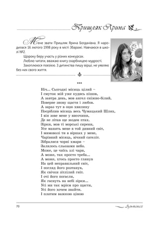 70 Альманах
Пришляк Ярина
Мене звати Пришляк Ярина Богданівна. Я наро-
дилася 16 лютого 1998 року в місті Збаражі. Навчаюся в шко-
лі №2.
Щороку беру участь у різних конкурсах.
Люблю читати, вважаю книгу скарбницею мудрості.
Захоплююся поезією. З дитинства пишу вірші, не уявляю
без них cвого життя.
***
mSч... qь%г%д…S мS“ ць цSл,L $
P “м32%* мSL 3›е *3д,“ь CSш%",
` ƒ="2!= де…ь, м%" =…гел “…S›…%-KSл,L,
o%"е!…е ƒ…%"3 ?=“2 S люK%".
` ƒ=!=ƒ 232 " %цю .",л,…3
o%“!SKл," мS“ ць "е“ь )3м=ць*,L xл .,
P "S… ƒ%"е ме…е 3 ",“%ч,…,,
dе …е лS2=" ?е ›%де… C2=..
gS!*,, м%" 2S м%!“ь*S “,!е…,,
r“е м=… 2ь ме…е " 2%L д,"…,L “"S2,
P м,м%"%лS 2, " "S!ш=. 3 ме…е,
)=!S"…,L мS“ ць, "Sч…,L “=2елS2.
gSK!=л,“ ч%!…S .м=!, $
g=л,л%“ь “ль%ƒ=м, …еK%.
l%›е, це ч,_“ь ƒлS ч=!,,
` м%›е, 2=* C!%“2% 2!еK=...
` м%›е, .2%“ь C!%“2% гл …3"
m= цеL …еC!=",ль…,L “"S2,
P C%гл д L%г% !%ƒ2=…3",
“* “"Sч*, ƒS2лSл,L г…S2.
P %чS L%г% C%г=“л,,
“* г=“…32ь …= …еKS ƒS!*,...
r“S м, 2=* м!SGм C!% ?=“2 ,
r“S L%г% .%чем ƒ…=L2,.
P Cл=2,м "=›*%ю цS…%ю
 