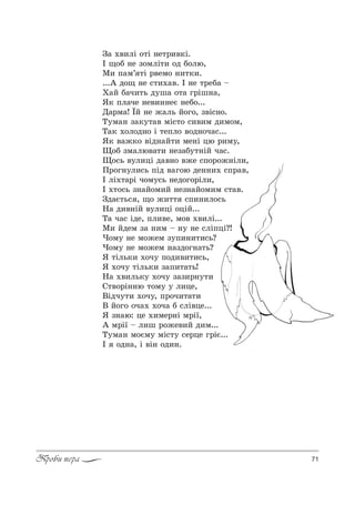 71Проби пера
g= .",лS %2S …е2!,"*S.
P ?%K …е ƒ%млS2, %д K%лю,
l, C=м’ 2S !"ем% …,2*,.
...` д%? …е “2,.=". P …е 2!еK= $
u=L K=ч,2ь д3ш= %2= г!Sш…=,
“* Cл=че …е",……еG …еK%...
d=!м=! ЇL …е ›=ль L%г%, ƒ"S“…%.
Š3м=… ƒ=*32=" мS“2% “,",м д,м%м,
Š=* .%л%д…% S 2еCл% "%д…%ч=“...
“* "=›*% "Sд…=L2, ме…S цю !,м3,
y%K ƒм=лю"=2, …еƒ=K32…SL ч=“.
y%“ь "3л,цS д="…% "›е “C%!%›…Sл,,
o!%г…3л,“ь CSд "=г%ю де……,. “C!=",
P лS.2=!S ч%м3“ь …ед%г%!Sл,,
P .2%“ь ƒ…=L%м,L …еƒ…=L%м,м “2=".
gд=G2ь“ , ?% ›,22 “C,…,л%“ь
m= д,"…SL "3л,цS %цSL...
Š= ч=“ Sде, Cл,"е, м%" .",лS...
l, Lдем ƒ= …,м $ …3 …е “лSCцS?!
)%м3 …е м%›ем ƒ3C,…,2,“ь?
)%м3 …е м%›ем …=ƒд%г…=2ь?
“ 2Sль*, .%ч3 C%д,",2,“ь,
“ .%ч3 2Sль*, ƒ=C,2=2ь!
m= .",ль*3 .%ч3 ƒ=ƒ,!…32,
q2"%!S……ю 2%м3 3 л,це,
bSдч32, .%ч3, C!%ч,2=2,
b L%г% %ч=. .%ч= K “лS"це...
“ ƒ…=ю: це .,ме!…S м!S_,
` м!S_ $ л,ш !%›е",L д,м...
Š3м=… м%Gм3 мS“23 “е!це г!SG...
P %д…=, S "S… %д,….
 