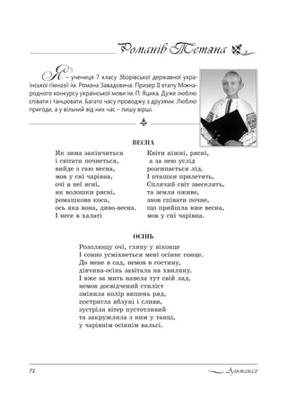 72 Альманах
Романів Тетяна
Я– учениця 7 класу Зборівської державної укра-
їнської гімназії ім. Романа Завадовича. Призер ІІ етапу Міжна-
родного конкурсу української мови ім. П. Яцика. Дуже люблю
співати і танцювати. Багато часу проводжу з друзями. Люблю
пригоди, а у вільний від них час – пишу вірші.
ÂÅÑÍÀ
“* ƒ,м= ƒ=*S…ч,2ь“
S “"S2=2, C%ч…е2ь“ ,
",Lде ƒ г=ю "е“…=,
м%" 3 “…S ч=!S"…=,
%чS " …е_ “…S,
* "%л%ш*, ! “…S,
!%м=ш*%"= *%“=,
%“ь *= "%…=, д,"%-"е“…=.
P …е“е " .=л=2S
j"S2, …S›…S, ! “…S,
= ƒ= …ею 3“лSд
!%ƒ“,C=G2ь“ лSд.
P C2=ш*, C!,ле2 2ь,
qCл ч,L “"S2 ƒ"е“ел 2ь,
2= ƒемл %›,"е,
ƒ…%" “CS"=2, C%ч…е,
?% C!,Lшл= "›е "е“…=,
м%" 3 “…S ч=!S"…=.
ÎÑ²ÍÜ
p%ƒCлю?3 %чS, гл …3 3 "S*%…це
P “%……% 3“мS.…е2ь“ ме…S %“S……G “%…це.
d% ме…е " “=д, …ем%" " г%“2,…3,
дS"ч,…=-%“S…ь ƒ="S2=л= …= .",л,…3.
P "›е ƒ= м,2ь …="ел= 232 “"SL л=д,
…ем%" д%“"Sдче…,L “2,лS“2
ƒмS…,л= *%лS! ",ше…ь ! д,
C%“2!,гл= Kл3…S S “л,",,
ƒ3“2!Sл= "S2е! C3“2%2л,",L
2= ƒ=*!3›л л= ƒ …,м 3 2=…цS,
3 ч=!S"…Sм %“S……Sм "=ль“S.
 