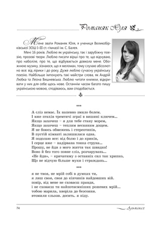 74 Альманах
Романяк Юля
Мене звати Романяк Юля, я учениця Великобір-
ківської ЗОШ І–ІІІ ст.-гімназії ім. С. Балея.
Мені 16 років. Люблю як українську, так і зарубіжну пое-
зію, прозові твори. Люблю писати вірші про те, що відчуваю,
про наболіле, про те, що відбувається довкола мене. Обо-
жнюю музику, зізнаюся, що я меломан, тому слухаю абсолют-
но все: від лірики і до року. Дуже люблю сучасну українську
поезію. Найбільше імпонують такі майстри слова, як Андрій
Любка та Леона Вишневська. Люблю читати книжки, відкри-
вати у них для себе щось нове. Останнім часом багато пишу
українською мовою, сподіваюсь, вам сподобається.
***
` “лSƒ …ем=G. Ї. …=Cе"…% ƒм,л% K%лем.
P "›е C2=.S" 2!ем2 чS ƒг!=_ " ",ш,…S *лючем…
“*?% ƒ=.%чеш $ дл 2еKе “2=…3 м%!ем,
“*?% ƒ=.%чеш $ 2еCл,м "е“… …,м д%?ем.
“ …е K%ю“ь %Kме›е…ь S “2е!е%2,CS",
b C3“2SL *Sм…=2S ƒ=л,ш,л=“ %д…=.
“ C%д%л=ю "“е: "Sд K%лю S д% *!,*S",
P “е!це "›е $ …=дS!"=…= 2%…*= “2!3…=…
o!%ш3, …е Lд, ƒ м%г% ›,22 2=* ш",д*%!
b%…% L Kеƒ 2%г% C%"…е “лSƒ, !%ƒч=!3"=…ь…
&mе Lд,[, $ *!,ч=2,м3 ƒ %“2=……S. “,л 2=* .!,C*%,
y% …е "Sдч3ю KSльше м3*, S “2!=›д=…ь…
***
…е 2"% , …е м!SL “%KS " д3м*=. 2,,
л,ш “"% , “"% д% *S…ч,*S" …=Lд%"ш,. "SL.
C%"S!, "Sд ме…е …е “.%"=Gш C!="д,,
S …е “.%"=Gш 2, …=LC%2=Gм…Sш,. !%›е",. м!SL...
2%K%ю м=!,л=, ."%!Sл= д% Kеƒ“%…… .
"2%м,л, “ль%ƒ,. д%“,2ь. CSд3.
 