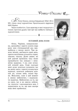 76 Альманах
Ротко Оксана
Я, Ротко Оксана, учениця Борщівської ЗОШ І–ІІІ ст.
№2, слухач секції журналістики Тернопільського відділення
МАН України.
Творча особистість. Сила характеру в мені поєднується з
тонкою ліричною душею. Свої мрії про майбутнє пов’язую з
журналістикою.
ÎÑÒÀÍÍ²É ÄÅÍÜ ÎÑÅÍ²
n“S…ь. )=!S"…=, ш",д*%Cл,…-
…=, 3!%›=L…= S C!%“2% ƒ%л%2= C%!=
!%*3 "›е C’ 2…=дц 2,L !=ƒ C!%-
м=L…3л= 3 м%Gм3 ›,22S. Š!, д%-
"г,. мS“ цS, де"’ …%“2% %д,… де…ь,
C!%“2% …еƒлSче……= *Sль*S“2ь г%д,…,
.",л,…, “е*3…д. d3›е д,"…%, *
цеL д%"г,L C!%мS›%* ч=“3 м%›е
C!%м=L…32, 2=* ш",д*% S …еC%-
мS2…% "%д…%ч=“. P %“ь 3›е %“2=…-
…SL %“S……SL де…ь. q=ме “ь%г%д…S
ме…S д3›е .%че2ь“ ƒ3C,…,2, ч=“
…= де *3 м,2ь S C!%“2% %гл …32,“
…="*%л%, .%че2ь“ C%K=ч,2, %“S…-
…SL лS“, %“S……G …еK%, %“S……S K=!-
",. l%›л,"%, “=ме " цеL м%ме…2
ƒм%›3 ",K=ч,2,“ь S C%д *3"=-
2, "%д…%ч=“. b,K=ч,2,“ь ƒ= 2е, ?%
ƒ= 3"е“ь ч=“ …е ƒм%гл= C%K=ч,-
2,, "Sдч32, S …=“%л%д,2,“ …ею. P
C%д *3"=2, ƒ= 2е, ?% "›е "*%2!е
"%…= ме…S C!%K=ч,л=.
 