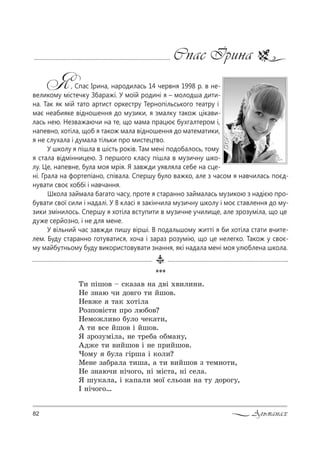 82 Альманах
Cпас Ірина
Я, Cпас Ірина, народилась 14 червня 1998 р. в не-
великому містечку Збаражі. У моїй родині я – молодша дити-
на. Так як мій тато артист оркестру Тернопільського театру і
має неабияке відношення до музики, я змалку також цікави-
лась нею. Незважаючи на те, що мама працює бухгалтером і,
напевно, хотіла, щоб я також мала відношення до математики,
я не слухала і думала тільки про мистецтво.
У школу я пішла в шість років. Там мені подобалось, тому
я стала відмінницею. З першого класу пішла в музичну шко-
лу. Це, напевне, була моя мрія. Я завжди уявляла себе на сце-
ні. Грала на фортепіано, співала. Спершу було важко, але з часом я навчилась поєд-
нувати своє хоббі і навчання.
Школа займала багато часу, проте я старанно займалась музикою з надією про-
бувати свої сили і надалі. У 8 класі я закінчила музичну школу і моє ставлення до му-
зики змінилось. Спершу я хотіла вступити в музичне училище, але зрозуміла, що це
дуже серйозно, і не для мене.
У вільний час завжди пишу вірші. В подальшому житті я би хотіла стати вчите-
лем. Буду старанно готуватися, хоча і зараз розумію, що це нелегко. Також у своє-
му майбутньому буду використовувати знання, які надала мені моя улюблена школа.
***
Š, CSш%" $ “*=ƒ=" …= д"S .",л,…,.
mе ƒ…=ю ч, д%"г% 2, Lш%".
mе"›е 2=* .%2Sл=
p%ƒC%"S“2, C!% люK%"?
mем%›л,"% K3л% че*=2,,
` 2, "“е Lш%" S Lш%".
“ ƒ!%ƒ3мSл=, …е 2!еK= %Kм=…3,
`д›е 2, ",Lш%" S …е C!,Lш%".
)%м3 K3л= гS!ш= S *%л,?
lе…е ƒ=K!=л= 2,ш=, = 2, ",Lш%" ƒ 2ем…%2,,
mе ƒ…=юч, …Sч%г%, …S мS“2=, …S “ел=.
“ ш3*=л=, S *=C=л, м%_ “ль%ƒ, …= 23 д%!%г3,
P …Sч%г%…
 