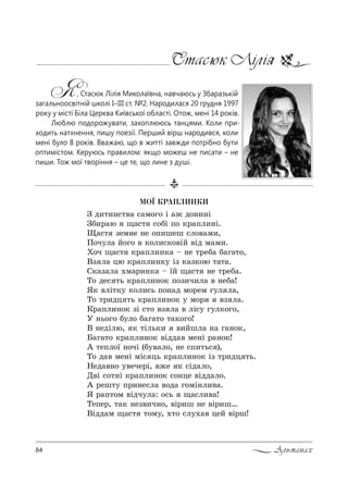 84 Альманах
Стасюк Лілія
Я, Стасюк Лілія Миколаївна, навчаюсь у Збаразькій
загальноосвітній школі І–ІІІ ст. №2. Народилася 20 грудня 1997
року у місті Біла Церква Київської області. Отож, мені 14 років.
Люблю подорожувати, захоплююсь танцями. Коли при-
ходить натхнення, пишу поезії. Перший вірш народився, коли
мені було 8 років. Вважаю, що в житті завжди потрібно бути
оптимістом. Керуюсь правилом: якщо можеш не писати – не
пиши. Тож мої творіння – це те, що лине з душі.
ÌÎ¯ ÊÐÀÏËÈÍÊÈ
g д,2,…“2"= “=м%г% S =› д%…,…S
gK,!=ю ?=“2 “%KS C% *!=Cл,…S.
y=“2 ƒем…е …е %C,шеш “л%"=м,,
o%ч3л= L%г% " *%л,“*%"SL "Sд м=м,.
u%ч ?=“2 *!=Cл,…*= $ …е 2!еK= K=г=2%,
bƒ л= цю *!=Cл,…*3 Sƒ *=ƒ*%ю 2=2=.
q*=ƒ=л= .м=!,…*= $ _L ?=“2 …е 2!еK=.
Š% де“ 2ь *!=Cл,…%* C%ƒ,ч,л= " …еK=!
“* "лS2*3 *%л,“ь C%…=д м%!ем г3л л=,
Š% 2!,дц 2ь *!=Cл,…%* 3 м%! "ƒ л=.
j!=Cл,…%* ƒS “2% "ƒ л= " лS“3 г3л*%г%,
r …ь%г% K3л% K=г=2% 2=*%г%!
b …едSлю, * 2Sль*, ",Lшл= …= г=…%*,
a=г=2% *!=Cл,…%* "Sдд=" ме…S !=…%*!
` 2еCл%_ …%чS (K3"=л%, …е “C,2ь“ ),
Š% д=" ме…S мS“ ць *!=Cл,…%* Sƒ 2!,дц 2ь.
mед="…% 3"ече!S, "›е * “Sд=л%,
d"S “%2…S *!=Cл,…%* “%…це "Sдд=л%.
` !еш23 C!,…е“л= "%д= г%мS…л,"=.
“ !=C2%м "Sдч3л=: %“ь ?=“л,"=!
ŠеCе!, 2=* …еƒ",ч…%, "S!,ш …е "S!,ш…
bSдд=м ?=“2 2%м3, .2% “л3.=" цеL "S!ш!
 