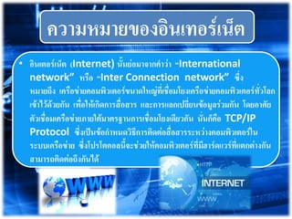 ความหมายของอินเทอร์เน็ต
• อินเตอร์เน็ต (Internet) นั้นย่อมาจากคาว่า “International
network” หรือ “Inter Connection network” ซึ่ง
หมายถึง เครือข่ายคอมพิว๶ตอร์ขนาดใหญ่ที่เชื่อมโยงเครือข่ายคอมพิว๶ตอร์ทั่วโลก
เข้าไว้ด้วยกัน เพื่อให้เกิดการสื่อสาร และการแลกเปลี่ยนข้อมูลร่วมกัน โดยอาศัย
ตัวเชื่อมเครือข่ายภายใต้มาตรฐานการเชื่อมโยงเดียวกัน นั่นก็คือ TCP/IP
Protocol ซึ่งเป็นข้อกาหนดวิธีการติดต่อสื่อสารระหว่างคอมพิว๶ตอร์ใน
ระบบเครือข่าย ซึ่งโปรโตคอลนี้จะช่วยให้คอมพิว๶ตอร์ที่มีฮาร์ดแวร์ที่แตกต่างกัน
สามารถติดต่อถึงกันได้
 