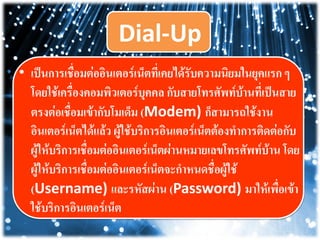 Dial-Up
• เป็นการเชื่อมต่ออิȨตอร์๶Ȩตที่เคยได้รับความนิยมในยุคแรก ๆ
โดยใช้เครื่องคอมพิว๶ตอร์บุคคล กับสายโทรศัพท์บ้านที่เป็นสาย
ตรงต่อเชื่อมเข้ากับโมเด็ม (Modem) ก็สามารถใช้งาน
อินเตอร์เน็ตได้แล้ว ผู้ใช้บริการอินเตอร์เน็ตต้องทาการติดต่อกับ
ผู้ให้บริการเชื่อมต่ออิȨตอร์๶Ȩตผ่านหมายเลขโทรศัพท์บ้าน โดย
ผู้ให้บริการเชื่อมต่ออิȨตอร์๶Ȩตจะกาหนดชื่อผู้ใช้
(Username) และรหัสผ่าน (Password) มาให้เพื่อเข้า
ใช้บริการอินเตอร์เน็ต
 