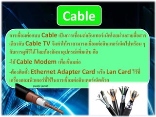 Cable
การเชื่อมต่อแบบ Cable เป็นการเชื่อมต่ออิȨทอร์๶Ȩตโดยผ่านสายสื่อสาร
เดียวกับ Cable TV จึงทาให้เราสามารถเชื่อมต่ออินเทอร์เน็ตไปพร้อม ๆ
กับการดูทีวีได้ โดยต้องจัดหาอุปกรณ์เพิ่มเติม คือ
-ใช้ Cable Modem เพื่อเชื่อมต่อ
-ต้องติดตั้ง Ethernet Adapter Card หรือ Lan Card ไว้ที่
เครื่องคอมพิว๶ตอร์ที่ใช้ในการเชื่อมต่ออิȨตอร์๶Ȩตด้วย
 