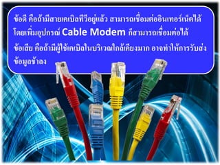 ข้อดี คือถ้ามีสายเคเบิลทีวีอยู่แล้ว สามารถเชื่อมต่ออินเทอร์เน็ตได้
โดยเพิ่มอุปกรณ์ Cable Modem ก็สามารถเชื่อมต่อได้
ข้อเสีย คือถ้ามีผู้ใช้เคเบิลในบริเวณใกล้เคียงมาก อาจทาให้การรับส่ง
ข้อมูลช้าลง
 