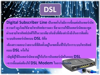DSL
Digital Subscriber Line เป็นเทคโนโลยีการเชื่อมต่ออินเทอร์เน็ต
ความเร็วสูงโดยใช้สายโทรศัพท์ธรรมดา ที่สามารถใช้อินเตอร์เน็ตและพูด
ผ่านสายโทรศัพท์ปกติได้ในเวลาเดียวกันสิ่งที่ต้องคานึงถึงในการติดตั้ง
ระบบอินเตอร์เน็ตแบบ DSL ก็คือ
-ต้องตรวจสอบว่าสถานที่ที่ติดตั้งอยู่ในเขตพื้นที่ให้บริการระบบโทรศัพท์
แบบ DSL หรือไม่
-บัญชีผู้ใช้อินเตอร์เน็ตจากผู้ให้บริการอินเตอร์เน็ตในแบบ DSL
-การเชื่อมต่อต้องใช้ DSL Modem ในการเชื่อมต่อ
 