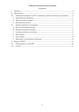 Содержит необязательные рекомендации
2
Содержание
I. Введение...............................................................................................................................................3
II. Предпосылки .......................................................................................................................................4
III. Особенности препаратов для КГТ, влияющие на дизайн клинических исследований............4
A. Характеристики препаратов...........................................................................................................4
B. Производственные вопросы...........................................................................................................6
C. Доклинические аспекты..................................................................................................................6
IV. Дизайн клинических исследований...............................................................................................7
A. Цели исследований ранних фаз .....................................................................................................7
B. Выбор исследуемой популяции.....................................................................................................8
C. Контрольная группа и ослепление ..............................................................................................12
D. Доза и режим .................................................................................................................................13
E. План лечения .................................................................................................................................14
F. Мониторинг и последующее наблюдение ..................................................................................16
V. Встречи с ОКТГТ ..............................................................................................................................19
VI. Рекомендации по подаче IND ......................................................................................................20
VII. Ссылки............................................................................................................................................21
 