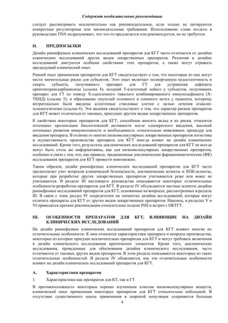 Содержит необязательные рекомендации
4
следует рассматривать исключительно как рекомендательное, если только не цитируются
конкретные регуляторные или законодательные требования. Использование слова должен в
руководствах FDA подразумевает, что что-то предлагается или рекомендуется, но не требуется.
II. ПРЕДПОСЫЛКИ
Дизайн раннефазных клинических исследований препаратов для КГТ часто отличается от дизайна
клинических исследований других видов лекарственных препаратов. Различия в дизайне
исследований диктуются особыми свойствами этих препаратов, а также могут отражать
предыдущий клинический опыт.
Ранний опыт применения препаратов для КГТ свидетельствует о том, что некоторые из них могут
нести значительные риски для субъектов. Этот опыт включает полиорганную недостаточность и
смерть субъекта, получившего препарат для ГТ для устранения дефицита
орнитинтранскарбамилазы (ссылка 4); поздний T-клеточный лейкоз у субъектов, получивших
препарат для ГТ по поводу X-сцепленного тяжелого комбинированного иммунодефицита (X-
ТКИД) (ссылка 5); и образование опухолей головного и спинного мозга у пациента, которому
интратекально были введены аллогенные стволовые клетки с целью лечения атаксии-
телеангиэктазии (ссылка 6). Эти явления свидетельствуют о том, что характер рисков препаратов
для КГТ может отличаться от таковых, присущих другим видам лекарственных препаратов.
К свойствам некоторых препаратов для КГТ, способным вносить вклад в их риски, относятся
потенциал пролонгации биологической активности после однократного введения, высокий
потенциал развития иммуногенности и необходимость относительно инвазивных процедур для
введения препарата. В отличие от многих низкомолекулярных лекарственных препаратов логистика
и осуществимость производства препарата для КГТ иногда влияет на дизайн клинических
исследований. Кроме того, результаты доклинических исследований препаратов для КГТ не всегда
могут быть столь же информативны, как для низкомолекулярных лекарственных препаратов,
особенно в связи с тем, что, как правило, традиционные доклинические фармакокинетические (ФК)
исследования препаратов для КГТ провести невозможно.
Таким образом, дизайн раннефазных клинических исследований препаратов для КГТ часто
предполагает учет вопросов клинической безопасности, доклинические аспекты и ХПК-аспекты,
которые при разработке других лекарственных препаратов учитываются реже или вовсе не
учитываются. В разделе III настоящего руководства описываются некоторые отличительные
особенности разработки препаратов для КГТ. В разделе IV обсуждаются частные аспекты дизайна
раннефазных исследований препаратов для КГТ, основанные на вопросах, рассмотренных в разделе
III. В связи с этим, раздел IV сосредоточен на элементах дизайна исследований, которые могут
отличать препараты для КГТ от других видов лекарственных препаратов. Наконец, в разделах V и
VI приводятся краткие рекомендации относительно подачи IND и встреч с ОКТГТ.
III. ОСОБЕННОСТИ ПРЕПАРАТОВ ДЛЯ КГТ, ВЛИЯЮЩИЕ НА ДИЗАЙН
КЛИНИЧЕСКИХ ИССЛЕДОВАНИЙ
На дизайн раннефазных клинических исследований препаратов для КГТ влияют многие их
отличительные особенности. К ним относятся характеристики препарата и вопросы производства,
некоторые из которых присущи исключительно препаратам для КГТ и могут требовать включения
в дизайн клинического исследования критических элементов. Кроме того, доклинические
исследования, проведенные для обоснования дизайна клинического исследования, часто
отличаются от таковых других видов препаратов. В этом разделе описываются некоторые из таких
отличительных особенностей. В разделе IV объясняется, как эти отличительные особенности
влияют на дизайн клинических исследований препаратов для КГТ.
A. Характеристики препаратов
1. Характеристики как препаратов для КТ, так и ГТ
В противоположность некоторым хорошо изученным классам низкомолекулярных веществ,
клинический опыт применения некоторых препаратов для КГТ относительно небольшой. В
отсутствие существенного опыта применения в широкой популяции сохраняется большая
 