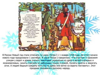 В России Новый год стали отмечать по указу Петра І с 1 января 1700 года. До этого начало
нового года праздновали 1 сентября. В указе Петра I говорилось: «По знатным и проезжим
улицам у ворот и домов учинить некоторые украшения из древ и ветвей сосновых и
можжевеловых, чинить стрельбу из небольших пушек и ружей, пускать ракеты и зажигать
огни. А людям бедным каждому хотя бы по древу или ветке на ворота поставить». Этот
праздник понравился русскому народу.
 