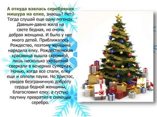 А откуда взялась серебряная
мишура на елке, знаешь? Нет?
Тогда слушай еще одну легенду.
Давным-давно жила на
свете бедная, но очень
добрая женщина. И было у нее
много детей. Приближалось
Рождество, поэтому женщина
нарядила елку. Рождественская
красавица вышла скромной,
лишь несколько украшений
сверкали в вечерних сумерках.
Ночью, когда все спали, елку
еще и оплели пауки. Но Христос,
увидев безграничную доброту
сердца бедной женщины,
благословил елку, а густую
паутину превратил в сияющее
серебро.
 