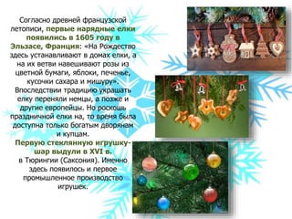 Согласно древней французской
летописи, первые нарядные елки
появились в 1605 году в
Эльзасе, Франция: «На Рождество
здесь устанавливают в домах елки, а
на их ветви навешивают розы из
цветной бумаги, яблоки, печенье,
кусочки сахара и мишуру».
Впоследствии традицию украшать
елку переняли немцы, а позже и
другие европейцы. Но роскошь
праздничной елки на, то время была
доступна только богатым дворянам
и купцам.
Первую стеклянную игрушку-
шар выдули в ХVI в.
в Тюрингии (Саксония). Именно
здесь появилось и первое
промышленное производство
игрушек.
 
