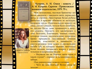 Моя незнакомка, высокая брюнетка лет
около двадцати – двадцати пяти, держалась
легко и стройно. Просторная белая рубаха
свободно и красиво обвивала ее молодую,
здоровую грудь. Оригинальную красоту ее
лица, раз его увидев, нельзя было позабыть,
но трудно было, даже привыкнув к нему,
его описать. Прелесть его заключалась в
этих больших, блестящих, темных глазах,
которым тонкие, надломленные посредине
брови придавали неуловимый оттенок
лукавства, властности и наивности; в
смугло-розовом тоне кожи, в своевольном
изгибе губ, из которых нижняя, несколько
более полная, выдавалась вперед с реши-
тельным и капризным видом.
– Неужели вы не боитесь жить одни в
такой глуши? – спросил я, остановившись у
забора.
Она равнодушно пожала плечами.
– Чего же нам бояться? Волки сюда не
заходят…
Людмила Чурсина
в роли Олеси
 