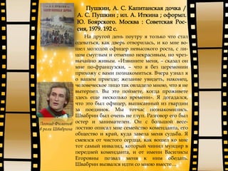 На другой день поутру я только что стал
одеваться, как дверь отворилась, и ко мне во-
шел молодой офицер невысокого роста, с ли-
цом смуглым и отменно некрасивым, но чрез-
вычайно живым. «Извините меня, – сказал он
мне по-французски, – что я без церемонии
прихожу с вами познакомиться. Вчера узнал я
о вашем приезде; желание увидеть, наконец,
человеческое лицо так овладело мною, что я не
вытерпел. Вы это поймете, когда проживете
здесь еще несколько времени». Я догадался,
что это был офицер, выписанный из гвардии
за поединок. Мы тотчас познакомились.
Швабрин был очень не глуп. Разговор его был
остер и занимателен. Он с большой весе-
лостию описал мне семейство коменданта, его
общество и край, куда завела меня судьба. Я
смеялся от чистого сердца, как вошел ко мне
тот самый инвалид, который чинил мундир в
передней коменданта, и от имени Василисы
Егоровны позвал меня к ним обедать.
Швабрин вызвался идти со мною вместе…
Леонид Филатов
в роли Швабрина
 