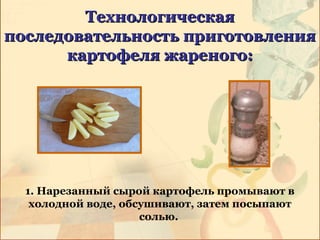 ТехнологическаяТехнологическая
последовательность приготовленияпоследовательность приготовления
картофеля жареного:картофеля жареного:
1. Нарезанный сырой картофель промывают в
холодной воде, обсушивают, затем посыпают
солью.
 