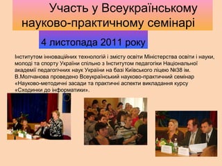 Інститутом інноваційних технологій і змісту освіти Міністерства освіти і науки,
молоді та спорту України спільно з Інститутом педагогіки Національної
академії педагогічних наук України на базі Київського ліцею №38 ім.
В.Молчанова проведено Всеукраїнський науково-практичний семінар
«Науково-методичні засади та практичні аспекти викладання курсу
«Сходинки до інформатики».
4 листопада 2011 року
Участь у Всеукраїнському
науково-практичному семінарі
 