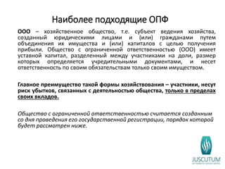 Наиболее подходящие ОПФ
ООО – хозяйственное общество, т.е. субъект ведения хозяйства,
созданный юридическими лицами и (или) гражданами путем
объединения их имущества и (или) капиталов с целью получения
прибыли. Общество с ограниченной ответственностью (ООО) имеет
уставной капитал, разделенный между участниками на доли, размер
которых определяется учредительными документами, и несет
ответственность по своим обязательствам только своим имуществом.
Главное преимущество такой формы хозяйствования – участники, несут
риск убытков, связанных с деятельностью общества, только в пределах
своих вкладов.
Общество с ограниченной ответственностью считается созданным
со дня проведения его государственной регистрации, порядок которой
будет рассмотрен ниже.
 