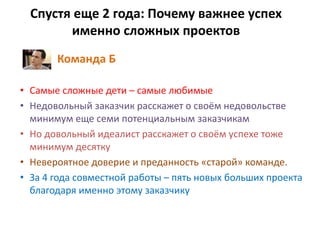 Спустя еще 2 года: Почему важнее успех
именно сложных проектов
Команда Б
• Самые сложные дети – самые любимые
• Недовольный заказчик расскажет о своём недовольстве
минимум еще семи потенциальным заказчикам
• Но довольный идеалист расскажет о своём успехе тоже
минимум десятку
• Невероятное доверие и преданность «старой» команде.
• За 4 года совместной работы – пять новых больших проекта
благодаря именно этому заказчику
 