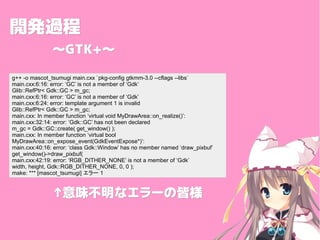 _k^_k^
GTK+GTK+
g++ -o mascot_tsumugi main.cxx `pkg-config gtkmm-3.0 --cflags --libs`
main.cxx:6:16: error: GC is not a member of Gdk
Glib::RefPtr< Gdk::GC > m_gc;
main.cxx:6:16: error: GC is not a member of Gdk
main.cxx:6:24: error: template argument 1 is invalid
Glib::RefPtr< Gdk::GC > m_gc;
main.cxx: In member function virtual void MyDrawArea::on_realize():
main.cxx:32:14: error: Gdk::GC has not been declared
m_gc = Gdk::GC::create( get_window() );
main.cxx: In member function virtual bool
MyDrawArea::on_expose_event(GdkEventExpose*):
main.cxx:40:16: error: class Gdk::Window has no member named draw_pixbuf
get_window()->draw_pixbuf(
main.cxx:42:19: error: RGB_DITHER_NONE is not a member of Gdk
width, height, Gdk::RGB_DITHER_NONE, 0, 0 );
make: *** [mascot_tsumugi] ` 1
ζʥ`νԘζʥ`νԘ
 