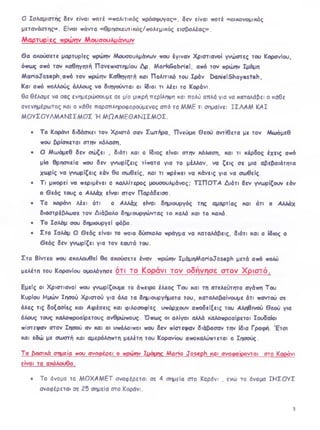 Ο Ισλαμιστης δεν είναι ποτέ «πολιτικός πρόσφυγας». δεν είναι ποτέ «οικονομικός
μετανάστης». Είναι πάντα «θρησκευτικός/πολεμικός εισβολέας».
Μαρτυρίες πρώην Μουσουλμάνων
Θα ακούσετε μαρτυρίες πρώην Μουσουλμάνων που έγιναν Χριστιανοί γνώστες του Κορανίου,
όπως από τον καθηγητή Πανεπιστημίου Δρ. M arkSabriel, από τον πρώην Ιμάμη
ΜαηοΤοεβρΗ,από τον πρώην Καθηγητή και Πολιτικό του Ιράν D anielShayesteh,
Και από πολλούς άλλους να διηγούνται οι ίδιοι τι λέει το Κοράνι.
θα θέλαμε να σας ενημερώσουμε σε μία μικρή περίληψη και πολύ απλά για να καταλάβει ο κάθε
ανενημέρωτος και ο κάθε παραπληροφορούμενος από τα ΜΜΕ τι σημαίνει ΙΣ Α AM Κ Α Ι
ΜΟΥΣΟΥΛΜΑΝΙΣΜΟΣ Ή Μ Ω Α Μ ΕΘ Α Ν ΙΣΜ Ο Σ.
• Το Κοράνι διδάσκει τον Χριστό σαν Σωτήρα, Πνεύμα Θεού αντίθετα με τον Μωάμεθ
που βρίσκεται στην κόλαση,
• Ο Μωάμεθ δεν σώζει , διότι και ο ίδιος είναι στην κόλαση, και τι κέρδος έχεις από
μία θρησκεία που δεν γνωρίζεις τίποτα για το μέλλον, να ζεις σε μια αβεβαιότητα
χωρίς να γνωρίζεις εάν θα σωθείς, και τι πρέπει να κάνεις για να σωθείς.
• Τι μπορεί να περιμένει ο καλλίτερος μουσουλμάνος; Τ ΙΠ Ο Τ Α Διότι δεν γνωρίζουν εάν
ο Θ εός τους ο Αλλάχ είναι στον Παράδεισο.
• Το κοράνι λέει ότι ο Αλλάχ είναι δημιουργός της αμαρτίας και ότι ο Αλλάχ
διαστρέβλωσε τον Διάβολο δημιουργώντας το καλό και το κακό.
• Το Ισλάμ σου δημιουργεί φόβο.
• Στο Ισλάμ Ο Θ εός είναι το ποιο δύσκολο πράγμα να καταλάβεις, διότι και ο ίδιος ο
Θεός δεν γνωρίζει για τον εαυτό του.
Στο Βίντεο που ακολοιΛεί θα ακούσετε έναν πρώην ΙμάμηΜαΗοιΙοεβρΚ μετά από πολύ
μελέτη του Κορανίου ομολόγησε ΟΤΙ TO KOPCTVI TO V ο δ Π Υ Π σ ε OTOV Χ ρ ΐΟ Τ 0 .
Εμείς οι Χριστιανοί που γνωρίζουμε το άπειρο έλεος Του και τη ατελεύτητο αγάπη Του
Κυρίου Ημών Ιησού Χριστού για όλα τα δημιουργήματα του, καταλαβαίνουμε ότι παντού σε
όλες τις δοξασίες και Αιρέσεις και φιλοσοφίες υπάρχουν αποδείξεις του Αληθινού Θεού για
όλους τους καλοπροαίρετους ανθρώπους. Όπως οι ολίγοι αλλά καλοπροαίρετοι Ιουδαίοι
πίστεψαν στον Ιησού αν και οι υπόλοιποι που δεν πίστεψαν διάβασαν την ίδια Γραφή. Έτσι
και εδώ με σωστή και αμερόληπτη μελέτη του Κορανίου αποκαλύπτεται ο Ιησούς.
Τα βασικά σημεία που αναφέρει ο πρώην Ιμάμης Mario Joseph και αναιραίρονται στο Κοράνι
είναι τα ακόλουθα.
• Το όνομα το Μ Ο ΧΑΜ ΕΤ αναφέρεται σε 4 σημεία στο Κοράνι . ενώ το όνομα ΙΗ Σ Ο Υ Σ
αναφέρεται σε 25 σημεία στο Κοράνι.
3
 