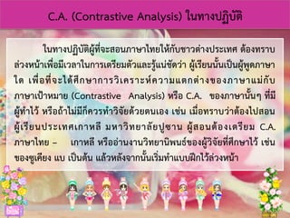 C.A. (Contrastive Analysis) ในทางปฏิบัติ
ในทางปฏิบัติผู้ที่จะสอนภาษาไทยให้กับชาวต่างประเทศ ต้องทราบ
ล่วงหน้าเพื่อมีเวลาในการเตรียมตัวและรู้แน่ชัดว่า ผู้เรียนนั้นเป็นผู้พูดภาษา
ใด เพื่อที่จะได้ศึกษาการวิเคราะห์ความแตกต่างของภาษาแม่กับ
ภาษาเป้าหมาย (Contrastive Analysis) หรือ C.A. ของภาษานั้นๆ ที่มี
ผู้ทาไว้ หรือถ้าไม่มีก็ควรทาวิจัยด้วยตนเอง เช่น เมื่อทราบว่าต้องไปสอน
ผู้เรียนประเทศเกาหลี มหาวิทยาลัยปูซาน ผู้สอนต้องเตรียม C.A.
ภาษาไทย – เกาหลี หรืออ่านงานวิทยานิพนธ์ของผู้วิจัยที่ศึกษาไว้ เช่น
ของซูเคียง แบ เป็นต้น แล้วหลังจากนั้นเริ่มทาแบบฝึกไว้ล่วงหน้า
 