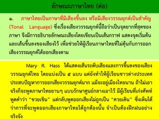 ลักษณะภาษาไทย (ต่อ)
๑. ภาษาไทยเป็นภาษาที่มีเสียงขึ้นลง หรือมีเสียงวรรณยุกต์เป็นสาคัญ
(Tonal Language) ซึ่งเรื่องเสียงวรรณยุกต์นี้ถือว่าเป็นจุดยากที่สุดของ
ภาษา จึงมีการอธิบายลักษณะเสียงโดยเขียนเป็นเส้นกราฟ แสดงจุดเริ่มต้น
และเส้นขึ้นลงของเสียงไว้ เพื่อช่วยให้ผู้เรียนภาษาไทยที่ไม่คุ้นกับการออก
เสียงวรรณยุกต์ได้ออกเสียงตาม
Mary R. Hass ได้แสดงเส้นระดับเสียงและการขึ้นลงของเสียง
วรรณยุกต์ไทย โดยแบ่งเป็น ๕ แบบ แต่ยังทาให้ผู้เรียนชาวต่างประเทศ
ประสบปัญหาการออกเสียงวรรณยุกต์มาก แม้จะอยู่เมืองไทยนาน ถ้าไม่เอา
จริงก็จะพูดภาษาไทยยานๆ แบบรักษาศูนย์กลางเอาไว้ มีผู้เรียนที่เก่งศัพท์
พูดคาว่า “ขวยเขิน” แต่กลับพูดออกเสียงไม่ถูกเป็น “ควยเคิน” ซึ่งเห็นได้
ว่าการที่จะพูดออกเสียงภาษาไทยได้ถูกต้องนั้น จาเป็นต้องฝึกฝนอย่าง
จริงจัง
 