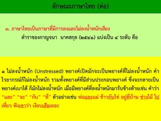 ๑ ไม่ลงน้าหนัก (Unstressed) พยางค์เปิดมักจะเป็นพยางค์ที่ไม่ลงน้าหนัก คา
ไวยากรณ์ก็ไม่ลงน้าหนัก รวมทั้งพยางค์ที่มีส่วนประกอบพยางค์ ซึ่งจะกลายเป็น
พยางค์เบาได้ ก็มักไม่ลงน้าหนัก เมื่อมีพยางค์ที่ลงน้าหนักมารับข้างท้ายเช่น คาว่า
“และ” “จะ” “กับ” “ที่” ตัวอย่างเช่น พ่อและแม่ ข้าวกับไข่ อยู่ที่บ้าน ช่างไม้ ไป
เที่ยว ฟังเขาว่า เงียบเสียเถอะ
ลักษณะภาษาไทย (ต่อ)
๓. ภาษาไทยเป็นภาษาที่มีการลงและไม่ลงน้าหนักเสียง
ตาราของกาญจนา นาคสกุล (๒๕๔๑) แบ่งเป็น ๔ ระดับ คือ
 