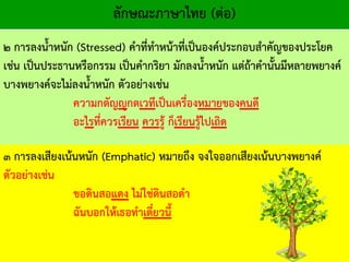 ลักษณะภาษาไทย (ต่อ)
๒ การลงน้าหนัก (Stressed) คาที่ทาหน้าที่เป็นองค์ประกอบสาคัญของประโยค
เช่น เป็นประธานหรือกรรม เป็นคากริยา มักลงน้าหนัก แต่ถ้าคานั้นมีหลายพยางค์
บางพยางค์จะไม่ลงน้าหนัก ตัวอย่างเช่น
ความกตัญญูกตเวทีเป็นเครื่องหมายของคนดี
อะไรที่ควรเรียน ควรรู้ ก็เรียนรู้ไปเถิด
๓ การลงเสียงเน้นหนัก (Emphatic) หมายถึง จงใจออกเสียงเน้นบางพยางค์
ตัวอย่างเช่น
ขอดินสอแดง ไม่ใช่ดินสอดา
ฉันบอกให้เธอทาเดี๋ยวนี้
 