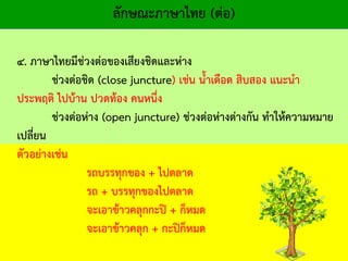 ลักษณะภาษาไทย (ต่อ)
๔. ภาษาไทยมีช่วงต่อของเสียงชิดและห่าง
ช่วงต่อชิด (close juncture) เช่น น้าเดือด สิบสอง แนะนา
ประพฤติ ไปบ้าน ปวดท้อง คนหนึ่ง
ช่วงต่อห่าง (open juncture) ช่วงต่อห่างต่างกัน ทาให้ความหมาย
เปลี่ยน
ตัวอย่างเช่น
รถบรรทุกของ + ไปตลาด
รถ + บรรทุกของไปตลาด
จะเอาข้าวคลุกกะปิ + ก็หมด
จะเอาข้าวคลุก + กะปิก็หมด
 
