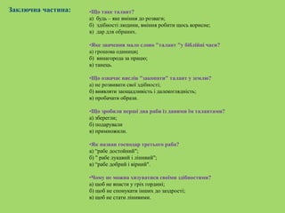 Заключна частина: •Що таке талант?
а) будь – яке вміння до розваги;
б) здібності людини, вміння робити щось корисне;
в) дар для обраних.
•Яке значення мало слово "талант "у біблійні часи?
a) грошова одиниця;
б) винагорода за працю;
в) танець.
•Що означає вислів "закопати" талант у землю?
а) не розвивати свої здібності;
б) виявляти заощадливість і далекоглядність;
в) пробачати образи.
•Що зробили перші два раби із даними їм талантами?
а) зберегли;
б) подарували
в) примножили.
•Як назвав господар третього раба?
а) “рабе достойний";
б) " рабе лукавий і лінивий";
в) “рабе добрий і вірний".
•Чому не можна хизуватися своїми здібностями?
а) щоб не впасти у гріх гордині;
б) щоб не спонукати інших до заздрості;
в) щоб не стати лінивими.
 