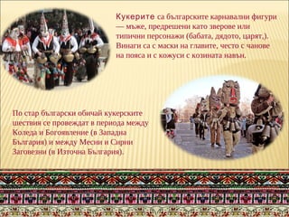 Кукерите са българските карнавални фигури
— мъже, предрешени като зверове или
типични персонажи (бабата, дядото, царят,).
Винаги са с маски на главите, често с чанове
на пояса и с кожуси с козината навън.
По стар български обичай кукерските
шествия се провеждат в периода между
Коледа и Богоявление (в Западна
България) и между Месни и Сирни
Заговезни (в Източна България).
 